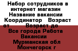 Набор сотрудников в интернет-магазин › Название вакансии ­ Координатор › Возраст от ­ 14 › Возраст до ­ 80 - Все города Работа » Вакансии   . Мурманская обл.,Мончегорск г.